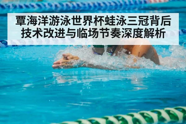 覃海洋游泳世界杯蛙泳三冠背后技术改进与临场节奏深度解析（pg）