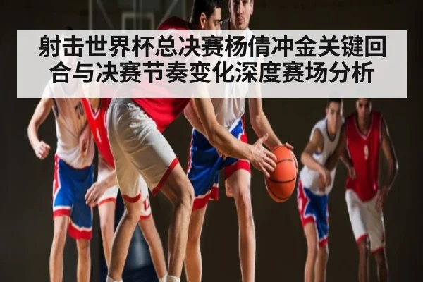 射击世界杯总决赛杨倩冲金关键回合与决赛节奏变化深度赛场分析